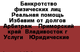 Банкротство физических лиц. Реальная помощь. Избавим от долгов. Арбитраж - Приморский край, Владивосток г. Услуги » Юридические   